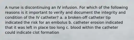 A nurse is discontinuing an IV infusion. For which of the following reasons is it important to verify and document the integrity and condition of the IV catheter? a. a broken-off catheter tip indicated the risk for an embolus b. catheter erosion indicated that it was left in place too long c. blood within the catheter could indicate clot formation