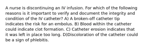 A nurse is discontinuing an IV infusion. For which of the following reasons is it important to verify and document the integrity and condition of the IV catheter? A) A broken-off catheter tip indicates the risk for an embolus. B) Blood within the catheter could indicate clot formation. C) Catheter erosion indicates that it was left in place too long. D)Discoloration of the catheter could be a sign of phlebitis.