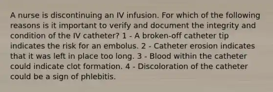 A nurse is discontinuing an IV infusion. For which of the following reasons is it important to verify and document the integrity and condition of the IV catheter? 1 - A broken-off catheter tip indicates the risk for an embolus. 2 - Catheter erosion indicates that it was left in place too long. 3 - Blood within the catheter could indicate clot formation. 4 - Discoloration of the catheter could be a sign of phlebitis.