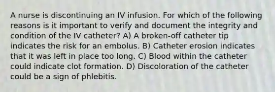 A nurse is discontinuing an IV infusion. For which of the following reasons is it important to verify and document the integrity and condition of the IV catheter? A) A broken-off catheter tip indicates the risk for an embolus. B) Catheter erosion indicates that it was left in place too long. C) Blood within the catheter could indicate clot formation. D) Discoloration of the catheter could be a sign of phlebitis.