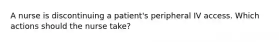 A nurse is discontinuing a patient's peripheral IV access. Which actions should the nurse take?