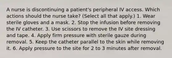 A nurse is discontinuing a patient's peripheral IV access. Which actions should the nurse take? (Select all that apply.) 1. Wear sterile gloves and a mask. 2. Stop the infusion before removing the IV catheter. 3. Use scissors to remove the IV site dressing and tape. 4. Apply firm pressure with sterile gauze during removal. 5. Keep the catheter parallel to the skin while removing it. 6. Apply pressure to the site for 2 to 3 minutes after removal.