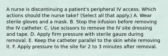 A nurse is discontinuing a patient's peripheral IV access. Which actions should the nurse take? (Select all that apply.) A. Wear sterile gloves and a mask. B. Stop the infusion before removing the IV catheter. C. Use scissors to remove the IV site dressing and tape. D. Apply firm pressure with sterile gauze during removal. E. Keep the catheter parallel to the skin while removing it. F. Apply pressure to the site for 2 to 3 minutes after removal.