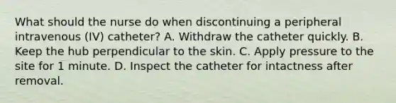 What should the nurse do when discontinuing a peripheral intravenous (IV) catheter? A. Withdraw the catheter quickly. B. Keep the hub perpendicular to the skin. C. Apply pressure to the site for 1 minute. D. Inspect the catheter for intactness after removal.