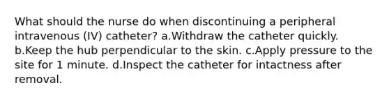 What should the nurse do when discontinuing a peripheral intravenous (IV) catheter? a.Withdraw the catheter quickly. b.Keep the hub perpendicular to the skin. c.Apply pressure to the site for 1 minute. d.Inspect the catheter for intactness after removal.