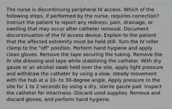 The nurse is discontinuing peripheral IV access. Which of the following steps, if performed by the nurse, requires correction? Instruct the patient to report any redness, pain, drainage, or swelling that may occur after catheter removal. Document discontinuation of the IV access device. Explain to the patient that the affected extremity must be held still. Turn the IV roller clamp to the "off" position. Perform hand hygiene and apply clean gloves. Remove the tape securing the tubing. Remove the IV site dressing and tape while stabilizing the catheter. With dry gauze or an alcohol swab held over the site, apply light pressure and withdraw the catheter by using a slow, steady movement with the hub at a 10- to 30-degree angle. Apply pressure to the site for 1 to 2 seconds by using a dry, sterile gauze pad. Inspect the catheter for intactness. Discard used supplies. Remove and discard gloves, and perform hand hygiene.