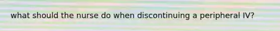 what should the nurse do when discontinuing a peripheral IV?