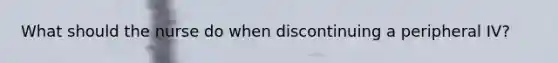 What should the nurse do when discontinuing a peripheral IV?