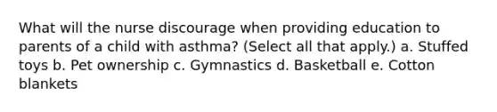 What will the nurse discourage when providing education to parents of a child with asthma? (Select all that apply.) a. Stuffed toys b. Pet ownership c. Gymnastics d. Basketball e. Cotton blankets