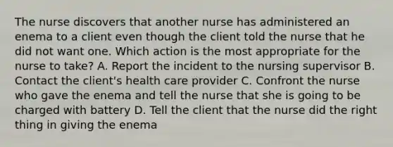 The nurse discovers that another nurse has administered an enema to a client even though the client told the nurse that he did not want one. Which action is the most appropriate for the nurse to take? A. Report the incident to the nursing supervisor B. Contact the client's health care provider C. Confront the nurse who gave the enema and tell the nurse that she is going to be charged with battery D. Tell the client that the nurse did the right thing in giving the enema