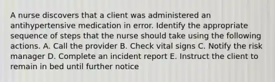 A nurse discovers that a client was administered an antihypertensive medication in error. Identify the appropriate sequence of steps that the nurse should take using the following actions. A. Call the provider B. Check vital signs C. Notify the risk manager D. Complete an incident report E. Instruct the client to remain in bed until further notice