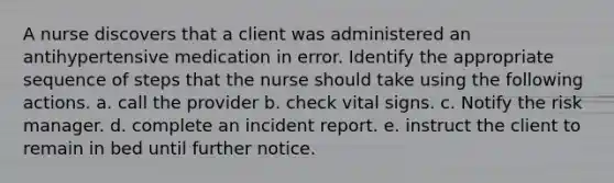 A nurse discovers that a client was administered an antihypertensive medication in error. Identify the appropriate sequence of steps that the nurse should take using the following actions. a. call the provider b. check vital signs. c. Notify the risk manager. d. complete an incident report. e. instruct the client to remain in bed until further notice.