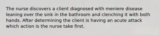 The nurse discovers a client diagnosed with meniere disease leaning over the sink in the bathroom and clenching it with both hands. After determining the client is having an acute attack which action is the nurse take first.