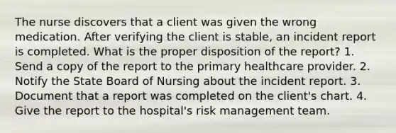 The nurse discovers that a client was given the wrong medication. After verifying the client is stable, an incident report is completed. What is the proper disposition of the report? 1. Send a copy of the report to the primary healthcare provider. 2. Notify the State Board of Nursing about the incident report. 3. Document that a report was completed on the client's chart. 4. Give the report to the hospital's risk management team.