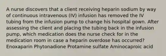 A nurse discovers that a client receiving heparin sodium by way of continuous intravenous (IV) infusion has removed the IV tubing from the infusion pump to change his hospital gown. After assessing the client and placing the tubing back in the infusion pump, which medication does the nurse check for in the medication room in case a heparin overdose has occurred? Enoxaparin Phytonadione Protamine sulfate Aminocaproic acid