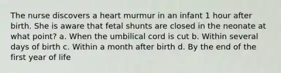 The nurse discovers a heart murmur in an infant 1 hour after birth. She is aware that fetal shunts are closed in the neonate at what point? a. When the umbilical cord is cut b. Within several days of birth c. Within a month after birth d. By the end of the first year of life