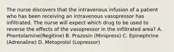 The nurse discovers that the intravenous infusion of a patient who has been receiving an intravenous vasopressor has infiltrated. The nurse will expect which drug to be used to reverse the effects of the vasopressor in the infiltrated area? A. Phentolamine(Regitine) B. Prazosin (Minipress) C. Epinephrine (Adrenaline) D. Metoprolol (Lopressor)