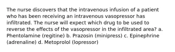 The nurse discovers that the intravenous infusion of a patient who has been receiving an intravenous vasopressor has infiltrated. The nurse will expect which drug to be used to reverse the effects of the vasopressor in the infiltrated area? a. Phentolamine (regitine) b. Prazosin (minipress) c. Epinephrine (adrenaline) d. Metoprolol (lopressor)