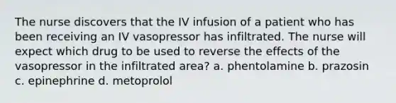 The nurse discovers that the IV infusion of a patient who has been receiving an IV vasopressor has infiltrated. The nurse will expect which drug to be used to reverse the effects of the vasopressor in the infiltrated area? a. phentolamine b. prazosin c. epinephrine d. metoprolol