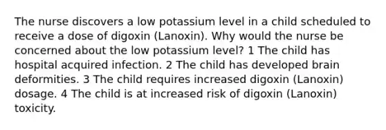 The nurse discovers a low potassium level in a child scheduled to receive a dose of digoxin (Lanoxin). Why would the nurse be concerned about the low potassium level? 1 The child has hospital acquired infection. 2 The child has developed brain deformities. 3 The child requires increased digoxin (Lanoxin) dosage. 4 The child is at increased risk of digoxin (Lanoxin) toxicity.