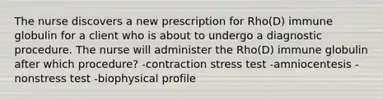 The nurse discovers a new prescription for Rho(D) immune globulin for a client who is about to undergo a diagnostic procedure. The nurse will administer the Rho(D) immune globulin after which procedure? -contraction stress test -amniocentesis -nonstress test -biophysical profile