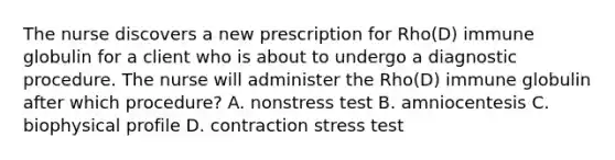 The nurse discovers a new prescription for Rho(D) immune globulin for a client who is about to undergo a diagnostic procedure. The nurse will administer the Rho(D) immune globulin after which procedure? A. nonstress test B. amniocentesis C. biophysical profile D. contraction stress test