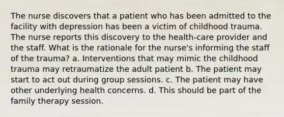 The nurse discovers that a patient who has been admitted to the facility with depression has been a victim of childhood trauma. The nurse reports this discovery to the health-care provider and the staff. What is the rationale for the nurse's informing the staff of the trauma? a. Interventions that may mimic the childhood trauma may retraumatize the adult patient b. The patient may start to act out during group sessions. c. The patient may have other underlying health concerns. d. This should be part of the family therapy session.