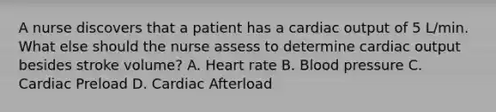 A nurse discovers that a patient has a cardiac output of 5 L/min. What else should the nurse assess to determine cardiac output besides stroke volume? A. Heart rate B. Blood pressure C. Cardiac Preload D. Cardiac Afterload