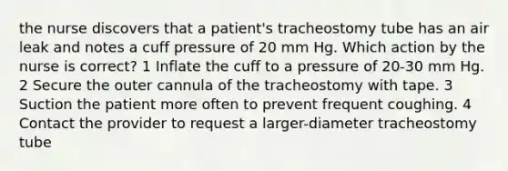 the nurse discovers that a patient's tracheostomy tube has an air leak and notes a cuff pressure of 20 mm Hg. Which action by the nurse is correct? 1 Inflate the cuff to a pressure of 20-30 mm Hg. 2 Secure the outer cannula of the tracheostomy with tape. 3 Suction the patient more often to prevent frequent coughing. 4 Contact the provider to request a larger-diameter tracheostomy tube