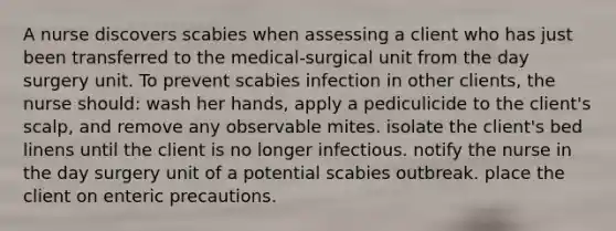 A nurse discovers scabies when assessing a client who has just been transferred to the medical-surgical unit from the day surgery unit. To prevent scabies infection in other clients, the nurse should: wash her hands, apply a pediculicide to the client's scalp, and remove any observable mites. isolate the client's bed linens until the client is no longer infectious. notify the nurse in the day surgery unit of a potential scabies outbreak. place the client on enteric precautions.