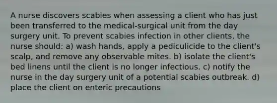 A nurse discovers scabies when assessing a client who has just been transferred to the medical-surgical unit from the day surgery unit. To prevent scabies infection in other clients, the nurse should: a) wash hands, apply a pediculicide to the client's scalp, and remove any observable mites. b) isolate the client's bed linens until the client is no longer infectious. c) notify the nurse in the day surgery unit of a potential scabies outbreak. d) place the client on enteric precautions