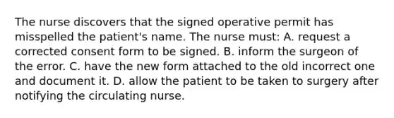 The nurse discovers that the signed operative permit has misspelled the patient's name. The nurse must: A. request a corrected consent form to be signed. B. inform the surgeon of the error. C. have the new form attached to the old incorrect one and document it. D. allow the patient to be taken to surgery after notifying the circulating nurse.