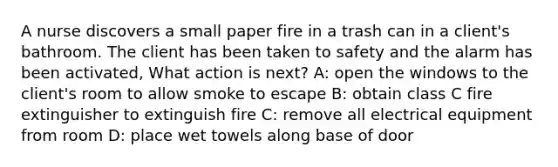 A nurse discovers a small paper fire in a trash can in a client's bathroom. The client has been taken to safety and the alarm has been activated, What action is next? A: open the windows to the client's room to allow smoke to escape B: obtain class C fire extinguisher to extinguish fire C: remove all electrical equipment from room D: place wet towels along base of door