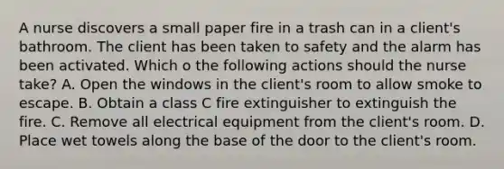 A nurse discovers a small paper fire in a trash can in a client's bathroom. The client has been taken to safety and the alarm has been activated. Which o the following actions should the nurse take? A. Open the windows in the client's room to allow smoke to escape. B. Obtain a class C fire extinguisher to extinguish the fire. C. Remove all electrical equipment from the client's room. D. Place wet towels along the base of the door to the client's room.