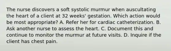 The nurse discovers a soft systolic murmur when auscultating the heart of a client at 32 weeks' gestation. Which action would be most appropriate? A. Refer her for cardiac catheterization. B. Ask another nurse to assess the heart. C. Document this and continue to monitor the murmur at future visits. D. Inquire if the client has chest pain.