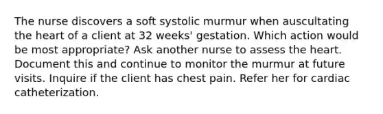 The nurse discovers a soft systolic murmur when auscultating the heart of a client at 32 weeks' gestation. Which action would be most appropriate? Ask another nurse to assess the heart. Document this and continue to monitor the murmur at future visits. Inquire if the client has chest pain. Refer her for cardiac catheterization.