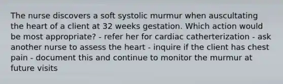 The nurse discovers a soft systolic murmur when auscultating the heart of a client at 32 weeks gestation. Which action would be most appropriate? - refer her for cardiac catherterization - ask another nurse to assess the heart - inquire if the client has chest pain - document this and continue to monitor the murmur at future visits