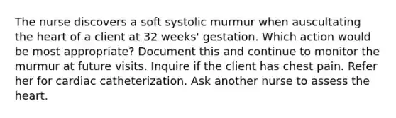 The nurse discovers a soft systolic murmur when auscultating the heart of a client at 32 weeks' gestation. Which action would be most appropriate? Document this and continue to monitor the murmur at future visits. Inquire if the client has chest pain. Refer her for cardiac catheterization. Ask another nurse to assess the heart.