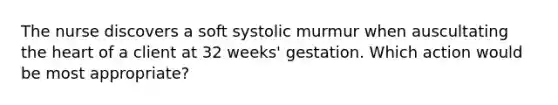 The nurse discovers a soft systolic murmur when auscultating the heart of a client at 32 weeks' gestation. Which action would be most appropriate?