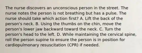 The nurse discovers an unconscious person in the street. The nurse notes the person is not breathing but has a pulse. The nurse should take which action first? A. Lift the back of the person's neck. B. Using the thumbs on the chin, move the person's lower jaw backward toward the neck. C. Turn the person's head to the left. D. While maintaining the cervical spine, roll the person supine to ensure the person is in position for cardiopulmonary resuscitation (CPR) if needed.