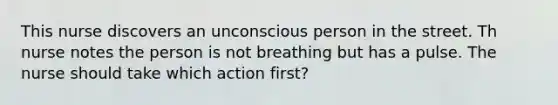 This nurse discovers an unconscious person in the street. Th nurse notes the person is not breathing but has a pulse. The nurse should take which action first?