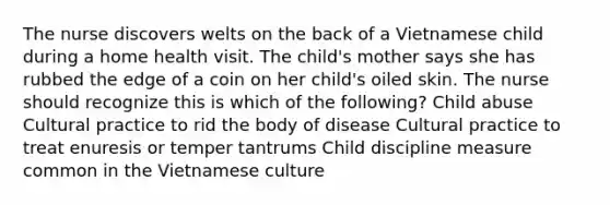 The nurse discovers welts on the back of a Vietnamese child during a home health visit. The child's mother says she has rubbed the edge of a coin on her child's oiled skin. The nurse should recognize this is which of the following? Child abuse Cultural practice to rid the body of disease Cultural practice to treat enuresis or temper tantrums Child discipline measure common in the Vietnamese culture