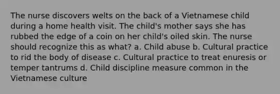 The nurse discovers welts on the back of a Vietnamese child during a home health visit. The child's mother says she has rubbed the edge of a coin on her child's oiled skin. The nurse should recognize this as what? a. Child abuse b. Cultural practice to rid the body of disease c. Cultural practice to treat enuresis or temper tantrums d. Child discipline measure common in the Vietnamese culture