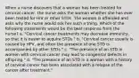 When a nurse discovers that a woman has been treated for cervical cancer, the nurse asks the woman whether she has ever been tested for HIV or other STDs. The woman is offended and asks why the nurse would ask her such a thing. Which of the following statements would be the best response from the nurse? a. "Cervical cancer treatments may decrease immunity, so that it is easier to acquire STDs." b. "Cervical cancer usually is caused by HPV, and often the presence of one STD is accompanied by other STDs." c. "The presence of an STD in women with cervical cancer may lead to congenital defects in offspring." d. "The presence of an STD in a woman with a history of cervical cancer has been associated with a relapse of the cancer after treatment."