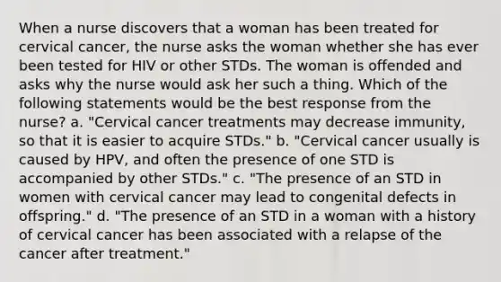 When a nurse discovers that a woman has been treated for cervical cancer, the nurse asks the woman whether she has ever been tested for HIV or other STDs. The woman is offended and asks why the nurse would ask her such a thing. Which of the following statements would be the best response from the nurse? a. "Cervical cancer treatments may decrease immunity, so that it is easier to acquire STDs." b. "Cervical cancer usually is caused by HPV, and often the presence of one STD is accompanied by other STDs." c. "The presence of an STD in women with cervical cancer may lead to congenital defects in offspring." d. "The presence of an STD in a woman with a history of cervical cancer has been associated with a relapse of the cancer after treatment."