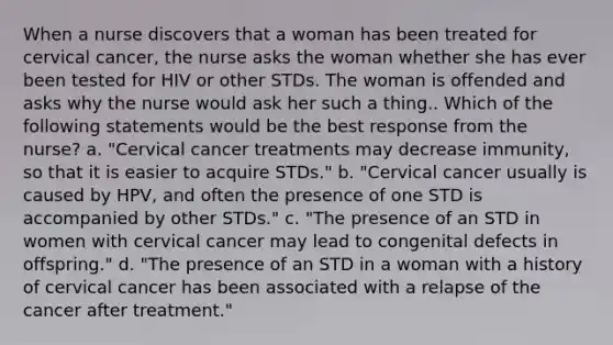 When a nurse discovers that a woman has been treated for cervical cancer, the nurse asks the woman whether she has ever been tested for HIV or other STDs. The woman is offended and asks why the nurse would ask her such a thing.. Which of the following statements would be the best response from the nurse? a. "Cervical cancer treatments may decrease immunity, so that it is easier to acquire STDs." b. "Cervical cancer usually is caused by HPV, and often the presence of one STD is accompanied by other STDs." c. "The presence of an STD in women with cervical cancer may lead to congenital defects in offspring." d. "The presence of an STD in a woman with a history of cervical cancer has been associated with a relapse of the cancer after treatment."