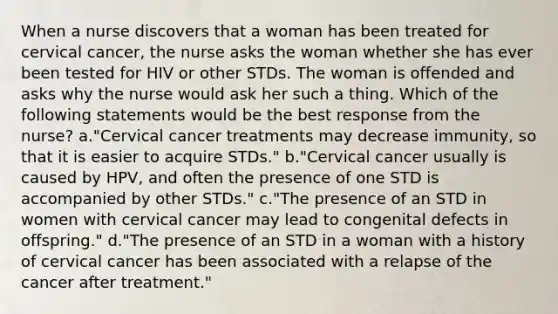 When a nurse discovers that a woman has been treated for cervical cancer, the nurse asks the woman whether she has ever been tested for HIV or other STDs. The woman is offended and asks why the nurse would ask her such a thing. Which of the following statements would be the best response from the nurse? a."Cervical cancer treatments may decrease immunity, so that it is easier to acquire STDs." b."Cervical cancer usually is caused by HPV, and often the presence of one STD is accompanied by other STDs." c."The presence of an STD in women with cervical cancer may lead to congenital defects in offspring." d."The presence of an STD in a woman with a history of cervical cancer has been associated with a relapse of the cancer after treatment."