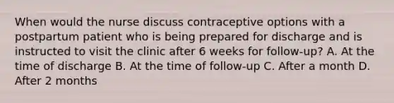 When would the nurse discuss contraceptive options with a postpartum patient who is being prepared for discharge and is instructed to visit the clinic after 6 weeks for follow-up? A. At the time of discharge B. At the time of follow-up C. After a month D. After 2 months