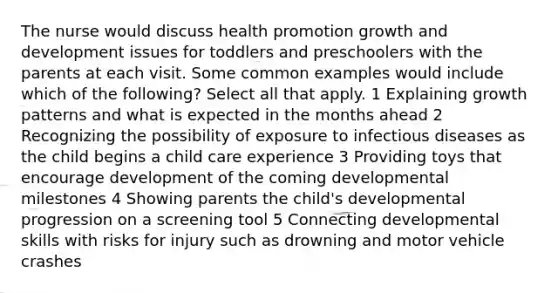 The nurse would discuss health promotion growth and development issues for toddlers and preschoolers with the parents at each visit. Some common examples would include which of the following? Select all that apply. 1 Explaining growth patterns and what is expected in the months ahead 2 Recognizing the possibility of exposure to infectious diseases as the child begins a child care experience 3 Providing toys that encourage development of the coming developmental milestones 4 Showing parents the child's developmental progression on a screening tool 5 Connecting developmental skills with risks for injury such as drowning and motor vehicle crashes