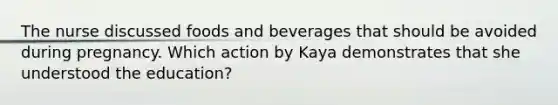 The nurse discussed foods and beverages that should be avoided during pregnancy. Which action by Kaya demonstrates that she understood the education?